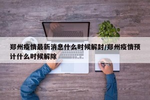 郑州疫情最新消息什么时候解封/郑州疫情预计什么时候解除