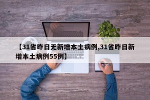 【31省昨日无新增本土病例,31省昨日新增本土病例55例】
