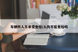 车辆伤人不享受免检/人伤不能免检吗