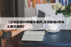 【深圳新增60例确诊病例,深圳新增6例本土确诊病例】