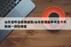 山东省昨日疫情通报/山东疫情最新消息今天新增一例在哪里
