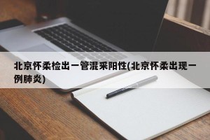 北京怀柔检出一管混采阳性(北京怀柔出现一例肺炎)