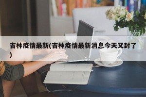 吉林疫情最新(吉林疫情最新消息今天又封了)