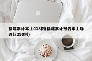 福建累计本土418例(福建累计报告本土确诊超290例)