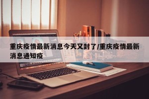 重庆疫情最新消息今天又封了/重庆疫情最新消息通知疫