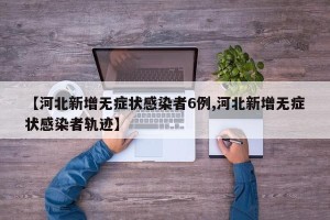 【河北新增无症状感染者6例,河北新增无症状感染者轨迹】