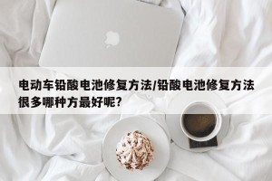 电动车铅酸电池修复方法/铅酸电池修复方法很多哪种方最好呢?