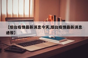 【烟台疫情最新消息今天,烟台疫情最新消息通报】