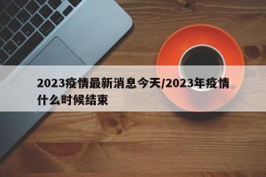 2023疫情最新消息今天/2023年疫情什么时候结束
