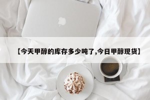 【今天甲醇的库存多少吨了,今日甲醇现货】