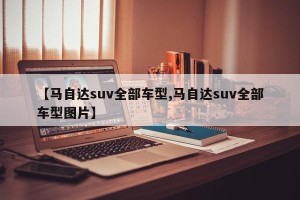 【马自达suv全部车型,马自达suv全部车型图片】