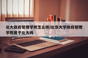 北大政府管理学院怎么样/北京大学政府管理学院属于北大吗