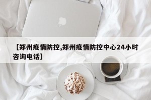 【郑州疫情防控,郑州疫情防控中心24小时咨询电话】
