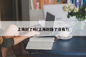 上海封了吗(上海封路了没有?)
