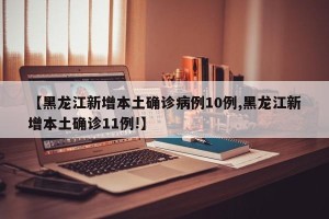 【黑龙江新增本土确诊病例10例,黑龙江新增本土确诊11例!】