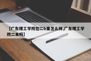 【广东理工学院在二b里怎么样,广东理工学院二本吗】