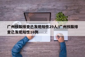 广州核酸排查已发现阳性29人/广州核酸排查已发现阳性16例