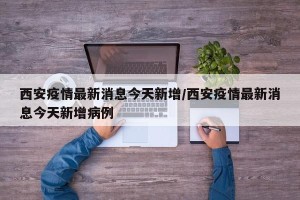 西安疫情最新消息今天新增/西安疫情最新消息今天新增病例