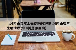 【河南新增本土确诊病例10例,河南新增本土确诊病例10例是哪里的】