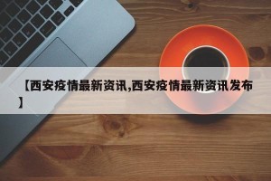 【西安疫情最新资讯,西安疫情最新资讯发布】