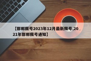 【邯郸限号2023年12月最新限号,2021年邯郸限号通知】