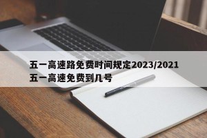 五一高速路免费时间规定2023/2021五一高速免费到几号