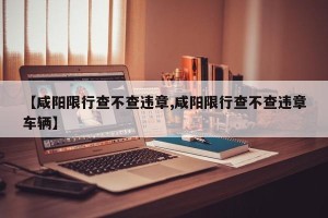 【咸阳限行查不查违章,咸阳限行查不查违章车辆】
