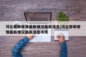 河北邯郸疫情最新情况最新消息/河北邯郸疫情最新情况最新消息今天