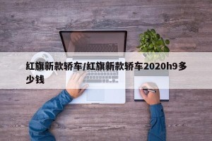 红旗新款轿车/红旗新款轿车2020h9多少钱