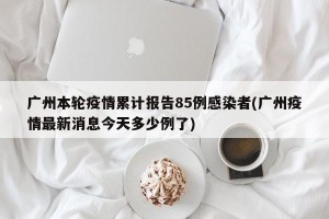 广州本轮疫情累计报告85例感染者(广州疫情最新消息今天多少例了)