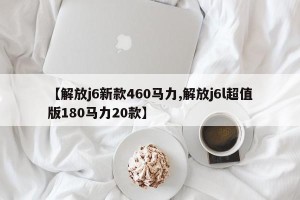 【解放j6新款460马力,解放j6l超值版180马力20款】