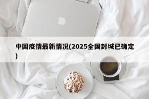 中国疫情最新情况(2025全国封城已确定)