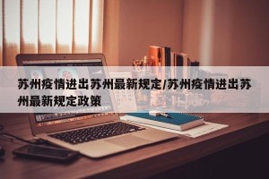 苏州疫情进出苏州最新规定/苏州疫情进出苏州最新规定政策
