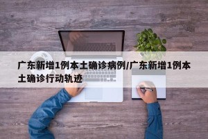 广东新增1例本土确诊病例/广东新增1例本土确诊行动轨迹