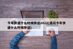 今年快递什么时候停运2022(请问今年快递什么时候停运)