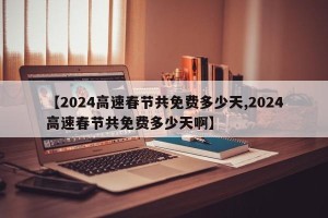 【2024高速春节共免费多少天,2024高速春节共免费多少天啊】