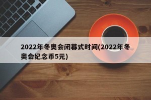 2022年冬奥会闭幕式时间(2022年冬奥会纪念币5元)