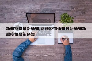 新疆疫情最新通知/新疆疫情通知最新通知新疆疫情最新通知