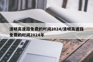 清明高速路免费的时间2024/清明高速路免费的时间2024年