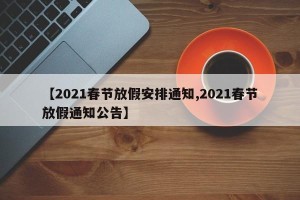 【2021春节放假安排通知,2021春节放假通知公告】
