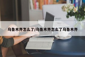乌鲁木齐怎么了/乌鲁木齐怎么了乌鲁木齐