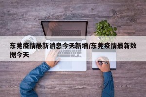东莞疫情最新消息今天新增/东莞疫情最新数据今天