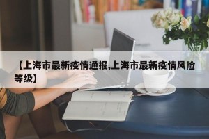 【上海市最新疫情通报,上海市最新疫情风险等级】