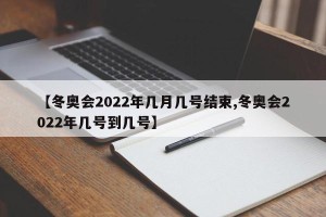 【冬奥会2022年几月几号结束,冬奥会2022年几号到几号】