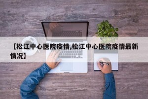 【松江中心医院疫情,松江中心医院疫情最新情况】