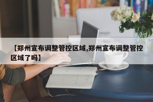 【郑州宣布调整管控区域,郑州宣布调整管控区域了吗】