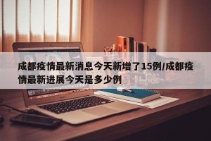 成都疫情最新消息今天新增了15例/成都疫情最新进展今天是多少例