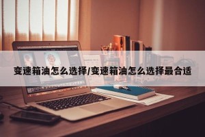 变速箱油怎么选择/变速箱油怎么选择最合适