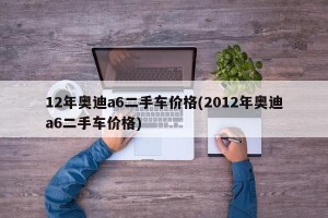 12年奥迪a6二手车价格(2012年奥迪a6二手车价格)