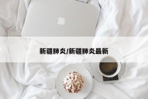 新疆肺炎/新疆肺炎最新